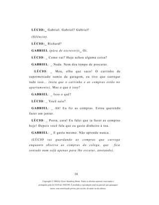 LÚ C I O : _ G a b r i e l . G a b r i e l ? G a b r i e l !

  (Silêncio).

  LÚ C I O : _ R i c h a r d ?

  G A BR I E L ( p á r a d e e s c r e v e r ) : _ O i .

  LÚ C I O : _ C o m o v a i ? H o j e a c h o u a l g u m a c o i s a ?

  G A BR I E L : _ N a d a . N e m d e u t e m p o d e p r o c u r a r .

     LÚCIO:            _    Meu,         olha        que       saco!        O      carrinho           de
supermercado sumiu da garagem, eu tive que carregar
t u d o i s s o . . . ( n o t a q u e o c a r r i n h o e a s c o m pr a s e s t ã o n o
a p ar t a m e n t o ) . M a s o q u e é i s s o ?

  G A BR I E L : _ Is s o o q u ê ?

  LÚ C I O : _ V o c ê s a i u ?

  G A BR I E L : _ A h ! E u f i z a s c o m p r a s . E s t o u q u e r e n d o
fazer um jantar.

  LÙ C I O : _ P o r r a , c a r a ! E u f a l e i q u e i a f a z e r a s c o m p r a s
hoje! Depois você fala que eu gasto dinheiro à toa.

  G A BR I E L : _ E g a s t a m e s m o . N ã o a p r e n d e n u n c a .

  (LÚCIO           vai       guardando               as      c o m pr a s       que         carrega
e n q u a n t o o b s er v a a s c o m p r a s d o c o l e g a , q u e                             fica
s e n t a d o n u m s o f á a p e n a s p ar a l h e e s c u t a r , a n o t a n d o ) .




                                                   14

             Copyright © 2004 by Victor Steinberg Motta. Todos os direitos autorais reservados e
         protegidos pela lei 9.610 de 19/02/98. É proibida a reprodução total ou parcial, por quaisquer
                      meios, sem autorização prévia, por escrito, do autor ou da editora.
 
