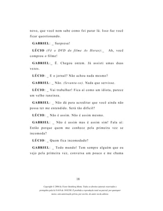 novo, que você nem sabe como foi parar lá. Isso faz você
ficar questionando.

  G A BR I E L : _ S u r p r e s a !

  LÚ C I O ( V ê o D V D d o f i l m e A s H o r as ) : _                                Ah, você
comprou o filme!

  G A BR I E L : _ É . C h e g o u o n t e m . J á as s i s t i u m a s d u a s
vezes.

  LÚ C I O : _ E o j o r n a l ? N ã o a c h o u n a d a m e s m o ?

  G A BR I E L : _ N ã o . ( l e v a n t a - s e ) . N a d a q u e s e r v i s s e .

  LÚ C I O : _ V a i t r a b a l h a r ! F i c a a í c o m o u m i d i o t a , p a r e c e
um velho ranzinza.

  G A BR I E L : _ N ã o d á p a r a a c r e d i t a r q u e v o c ê a i n d a n ã o
p os s a t e r m e e n t e n d i d o . S e r á t ã o d i f í c i l ?

  LÚ C I O : _ N ã o é a s s i m . N ã o é a s s i m m e s m o .

  G A BR I E L : _ N ã o é a s s i m m a s é a s s i m s i m ! F a l a a í :
Então porque quem me conhece pela primeira vez se
incomoda?

  LÚ C I O : _ Q u e m f i c a i n c o m o d a d o ?

  G A BR I E L : _ T o d o m u n d o ! T e m s e m p r e a l g u é m q u e e u
vejo pela primeira vez, conversa um pouco e me chama




                                                    18

              Copyright © 2004 by Victor Steinberg Motta. Todos os direitos autorais reservados e
          protegidos pela lei 9.610 de 19/02/98. É proibida a reprodução total ou parcial, por quaisquer
                       meios, sem autorização prévia, por escrito, do autor ou da editora.
 
