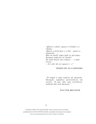 “ Q u a s e o a m or , q u a s e o t r i u n f o e a
                                            chama,
                                             Quase o principio e o fim – quase a
                                            expansão ...
                                            M as n a m i n h ' a l m a t u d o s e d e r r a m a . . .
                                            Entanto nada foi só ilusão!
                                            D e t u d o h o u v e um c o m e ç o . . . e t u d o
                                            errou...
                                            – Ai a dor de ser-quase (...)”

                                                                M Á R IO D E S Á - CA R N E I R O



                                            “ O t e m p o é um a e s p é c i e d e d ur a ç ã o .
                                            Duração significa persistência em
                                            existir. O que não tem existência,
                                            também não tem duração.”


                                                                        W A L T E R B RU G G E R




                                           2

    Copyright © 2004 by Victor Steinberg Motta. Todos os direitos autorais reservados e
protegidos pela lei 9.610 de 19/02/98. É proibida a reprodução total ou parcial, por quaisquer
             meios, sem autorização prévia, por escrito, do autor ou da editora.
 
