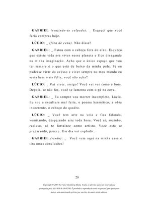 G A BR I E L (s e n t i n d o - s e c u l p a d o ) : _ E s q u e c i q u e v o c ê
faria compras hoje.

 LÚ C I O : _ ( f o r a d e c e n a ) . N ã o d i s s e ?

 G A BR I E L : _ E s t o u c o m a c a b e ç a f o r a d o e i x o . E s q u e ç o
que existe vida pra viver nesse planeta e fico divagando
na minha imaginação. Acho que o único espaço que vou
ter sempre é o que está de baixo da minha pele. Se eu
pudesse virar do avesso e viver sempre no meu mundo eu
seria bem mais feliz, você não acha?

 LÚ C I O : _ V a i v i v e r , a m i g o ! V o c ê v a i v e r c o m o é b o m .
Depois, se não for, você se lamenta com o pé na cova.

 G A BR I E L : _ E u s e m p r e v o u m o r r e r i n c o m p l e t o , L ú c i o .
Eu sou a escultura mal feita, o poema hermético, a obra
incoerente, o esboço do quadro.

 LÚ C I O : _ V o c ê t e m a r t e n a v e i a e f i c a f a l a n d o ,
vomitando, despejando arte toda hora. Você aí, sozinho,
recluso, só te fortalece como artista. Você está se
preparando, parece. Um dia vai explodir.

 G A BR I E L ( r i n d o ) : _           Você vem aqui na minha casa e
tira umas conclusões!




                                                 20

           Copyright © 2004 by Victor Steinberg Motta. Todos os direitos autorais reservados e
       protegidos pela lei 9.610 de 19/02/98. É proibida a reprodução total ou parcial, por quaisquer
                    meios, sem autorização prévia, por escrito, do autor ou da editora.
 