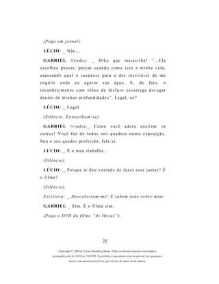 (Pega um jornal).

  LÚ C I O : _ N ã o . . .

  G A BR I E L         (lendo):           _     Olha        que       maravilha!              “…Ela
e s c o l h e u p es c a r , p e s c a r u s a n d o c o m o i s c a a m i n h a v i d a ,
esperando qual o suspense para a dor inevitável de me
engolir       onde         eu      agarro          sua       água.         E,      de       fato,         o
r e c o n h e c i m e n t o c o m o l h o s d e f ó s f o r o es c o r r e g a d e v a g a r
dentro de minhas profundidades”. Legal, né?

  LÚ C I O : _ L e g a l .

  (Silêncio. Entreolham-se).

  G A BR I E L         (rindo):_            Como          você        adora         analisar          os
outros! Você faz de todos uns quadros numa exposição.
Sou o seu quadro preferido, fala aí.

  LU C I O : _ É o m e u t r a b a l h o .

  (Silêncio).

  LÚ C I O : _ P o r q u e t e d e u v o n t a d e d e f a z e r e s s e j a n t a r ? É
o filme?

  (Silêncio).

  E s c r i t o r a : _ D e s c o b r i r am - m e ! E s a b e m t u d o s o b r e m i m !

  G A BR I E L _ S i m . É o f i l m e s i m .

  (Pega o DVD do filme “As Horas”).




                                                   22

             Copyright © 2004 by Victor Steinberg Motta. Todos os direitos autorais reservados e
         protegidos pela lei 9.610 de 19/02/98. É proibida a reprodução total ou parcial, por quaisquer
                      meios, sem autorização prévia, por escrito, do autor ou da editora.
 