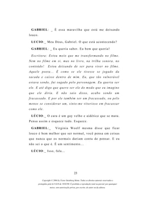G A BR I E L : _ É e s s a m a r a v i l h a q u e e s t á m e d e i x a n d o
louco.

  LU C I O : _ M e u D e u s , G a b r i e l . O q u e e s t á a c o n t e c e n d o ?

  G A BR I E L : _ E u q u e r i a s a b e r . E u b e m q u e q u e r i a !

  E s c r i t o r a : E s t o u m e i o q u e m e t r a ns f o r m a n d o n o f i l m e .
N e m n o f i l m e e m s i , m a s n o l i v r o , n a t r i l h a s o n or a , n o
conteúdo!           E s t o u d e i x a n d o d e s e r p ar a v i v e r n o f i l m e .
Aquele poeta... É como se ele tivesse se jogado da
s a c a d a e c a í s s e d e n t r o d e m im . E u , q u e t ã o v u l n e r á v e l
estava sendo, fui sugado pelo personagem. Eu queria ser
ele. E até digo que quero ser ele do modo que eu imagino
que     ele     diria.        E     não       saio       disso,         acabo         sendo         um
f r a c a s s a d o . E p or e l e t a m b é m s er um f r a c a s s a d o , o u p e l o
m e n os s e c o n s i d e r a r u m , s i n t o - m e v i t o r i o s o e m f r a c as s a r
como ele.

  LÚ C I O : _ O c a r a é u m g a y v e l h o e a i d é t i c o q u e s e m a t a .
P e ns a a s s i m e e s q u e c e t u d o . E s q u e c e .

  G A BR I E L : _           Virginia Woolf mesma disse que ficar
louco é bem melhor que ser normal, você pensa em coisas
q u e n u n c a q u e os n o r m a i s d a r i a m c o n t a d e p e n s a r . E e u
não sei o que é. É um sentimento...

  LÚ C I O : _ Is s o , f a l a . . .




                                                   23

              Copyright © 2004 by Victor Steinberg Motta. Todos os direitos autorais reservados e
         protegidos pela lei 9.610 de 19/02/98. É proibida a reprodução total ou parcial, por quaisquer
                      meios, sem autorização prévia, por escrito, do autor ou da editora.
 