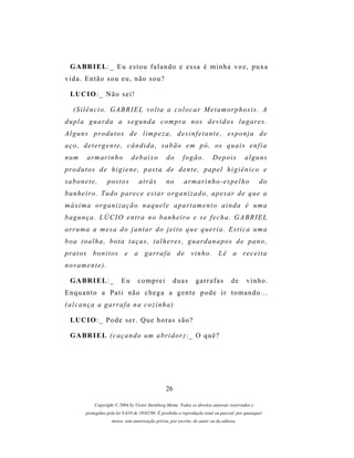 G A BR I E L : _ E u e s t o u f a l a n d o e e s s a é m i n h a v o z , p u x a
vida. Então sou eu, não sou?

  LU C I O : _ N ã o s e i !

   (Silêncio. GABRIEL volta a colocar Metamorphosis. A
d u p l a g u a r d a a s e g u n d a c o m pr a n o s d e v i d o s l u g a r e s .
Alguns produtos de limpeza, desinfetante, esponja de
a ç o , d e t e r g e n t e , c â n d i d a , s a b ã o e m p ó , os q u a i s e n f i a
n um      a r m ar i n h o       debaixo           do       fogão.          Depois           alguns
pr o d u t o s d e h i g i e n e , p a s t a d e d e n t e , p a p e l h i g i ê n i c o e
sabonete,           p os t o s       atrás         no        ar m a r i n h o - e s p e l h o        do
b a n h e i r o . T u d o p ar e c e e s t a r o r g a n i z a d o , a p e s a r d e q u e a
m á x i m a or g a n i z a ç ã o n a q u e l e a p a r t a m e n t o a i n d a é u m a
bagunça. LÚCIO entra no banheiro e se fecha. GABRIEL
ar r u m a a m es a d o j a n t a r d o j e i t o q u e q u e r i a . E s t i c a u m a
b o a t o a l h a , b o t a t a ç a s , t a l h e r e s , g u a r d a n a p os d e p a n o ,
pr a t o s b o n i t o s e a g a r r a f a d e v i n h o . L ê a r e c e i t a
novamente).

  G A BR I E L : _         Eu       comprei            duas        garrafas           de      vinho.
Enquanto a Pati não chega a gente pode ir tomando...
( a l c a n ç a a g ar r a f a n a c o z i n h a )

  LU C I O : _ P o d e s e r . Q u e h o r a s s ã o ?

  G A BR I E L ( c a ç a n d o um a b r i d o r ) : _ O q u ê ?




                                                   26

             Copyright © 2004 by Victor Steinberg Motta. Todos os direitos autorais reservados e
         protegidos pela lei 9.610 de 19/02/98. É proibida a reprodução total ou parcial, por quaisquer
                      meios, sem autorização prévia, por escrito, do autor ou da editora.
 