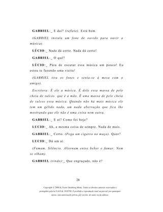 G A BR I E L : _ E d a í ? (r e f l e t e ) . E s t á b e m .

  (G A B R I E L i n s t a l a u m f o n e d e o u v i d o p a r a o u v i r a
música).

  LÚ C I O : _ N a d a d á c e r t o . N a d a d á c e r t o !

  G A BR I E L : _ O q u ê ?

  LÚ C I O : _ P á r a d e e s c u t a r e s s a m ú s i c a u m p o u c o ! E u
estou te fazendo uma visita!

  (G A B R I E L t i r a o s f o n e s e s e n t a - s e à m e s a c o m o
am i g o ) .

  E s c r i t o r a : É e l e a m ú s i c a . É d e l e e s s a m as s a d e p e l e
c h e i a d e s u l c o s q u e é a m ã o . É u m a m as s a d e p e l e c h e i a
de sulcos essa música. Quando não há mais música ele
t e m u m g é l i d o n a d a , um n a d a a b e r r a ç ã o q u e f i c a l h e
mostrando que ele não é uma coisa nem outra.

  G A BR I E L : _ E a í ? C o m o f o i h o j e ?

  LU C I O : _ A h , a m e s m a c o i s a d e s e m p r e . N a d a d e m a i s .

  G A BR I E L : _ C e r t o . ( P e g a u m c i g a r r o n o m a ç o ) . Q u e r ?

  LU C I O : _ D á u m a í .

  ( F u m am . S i l ê n c i o . A l t e r n a m e n t r e b e b e r e f u m a r . N e m
se olham).

  G A BR I E L ( r i n d o ) : _ Q u e e n g r a ç a d o , n ã o é ?




                                                    28

               Copyright © 2004 by Victor Steinberg Motta. Todos os direitos autorais reservados e
         protegidos pela lei 9.610 de 19/02/98. É proibida a reprodução total ou parcial, por quaisquer
                       meios, sem autorização prévia, por escrito, do autor ou da editora.
 