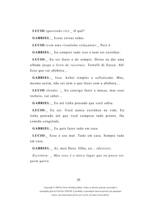 LU C I O ( q u e r e n d o r i r ) : _ O q u ê ?

 G A BR I E L : _ E s s a s c o i s a s t o d a s .

 LU C I O ( c o m u m a r i s a d i n h a s o l u ç a n t e ) : _ P o i s é .

 G A BR I E L : _ E u c o m p r e i t u d o i s s o e n e m s e i c o z i n h a r .

 LU C I O : _ E u s e i f a z e r o d e s e m p r e . D e i x a e u d a r u m a
olhada (pega o livro de receitas). Tortelli di Zucca. Ah!
Esse que vai abóbora...

 G A BR I E L : _ Is s o . A c h e i s i m p l e s e s o f i s t i c a d o . M a s ,
mesmo assim, não sei nem o que fazer com a abóbora...

 LU C I O ( l e n d o ) : _ E u c o n s i g o f a z e r a m a s s a , m a s e s s e
recheio, vai saber...

 G A BR I E L : _ E u a t é t i n h a p e n s a d o q u e v o c ê s a b i a .

 LU C I O : _ E u s e i . V o c ê n u n c a c o z i n h o u n a v i d a . E u
tinha pensado até que você comprou tudo pronto. Ou
comida congelada.

 G A BR I E L : _ E u q u i s f a z e r t u d o e m c a s a .

 LU C I O : _ E s s e é s e u m a l . T u d o e m c a s a . S e m p r e t u d o
em casa.

 G A BR I E L : _ A i , m e u D e u s . O l h a , e u . . . ( d e s i s t e ) .

 E s c r i t o r a : _ M a s e s s e é o ú n i c o l u g a r q u e e u p o s s o s er
quem quero.




                                                  29

            Copyright © 2004 by Victor Steinberg Motta. Todos os direitos autorais reservados e
        protegidos pela lei 9.610 de 19/02/98. É proibida a reprodução total ou parcial, por quaisquer
                     meios, sem autorização prévia, por escrito, do autor ou da editora.
 
