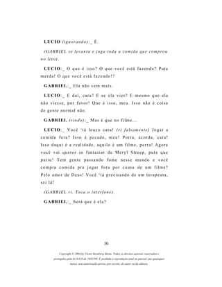 LU C I O ( i g n o r a n d o ) : _ É .

  (G A B R I E L s e l e v a n t a e j o g a t o d a a c om i d a q u e c o m p r o u
no lixo).

  LU C I O : _ O q u e é i s s o ? O q u e v o c ê e s t á f a z e n d o ? P u t a
merda! O que você está fazendo!?

  G A BR I E L : _ E l a n ã o v e m m a i s .

  LU C I O : _ E d a í , c a r a ? E s e e l a v i e r ? E m e s m o q u e e l a
não viesse, por favor! Que é isso, meu. Isso não é coisa
de gente normal não.

  G A BR I E L ( r i n d o ) : _ M as é q u e n o f i l m e . . .

  LU C I O : _ V o c ê ‘ t á l o u c o c a r a ! ( r i f a l s a m e n t e ) J o g a r a
comida fora? Isso é pecado, meu! Porra, acorda, cara!
Is s o d a q u i é a r e a l i d a d e , a q u i l o é u m f i l m e , p o r r a ! A g o r a
você vai querer se fantasiar de Meryl Streep, puta que
p a r i u ! T e m g e n t e p a s s a n d o f o m e n es s e m u n d o e v o c ê
compra comida pra jogar fora por causa de um filme?
Pelo amor de Deus! Você ‘tá precisando de um terapeuta,
sei lá!

  (G A B R I E L r i . T o c a o i n t e r f o n e ) .

  G A BR I E L : _ S e r á q u e é e l a ?




                                                   30

             Copyright © 2004 by Victor Steinberg Motta. Todos os direitos autorais reservados e
         protegidos pela lei 9.610 de 19/02/98. É proibida a reprodução total ou parcial, por quaisquer
                      meios, sem autorização prévia, por escrito, do autor ou da editora.
 