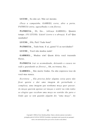 LU C I O : _ E u n ã o s e i . N ã o s e i m e s m o .

  ( T o c a a c a m p a i n h a . G A B R I E L c o r r e , a br e a p or t a .
PATRICIA entra, agasalhada e com flores).

  P A TR I C I A : _          Oi,     Ga...        (abraça          GABRIEL).                Quanto
t e m p o . ( V ê L Ú C IO ) . L ú c i o ! ( c o r r e e o a b r a ç a ) . E a í ? Q u e
saudades!

  LU C I O : _ O l á , P a t i ! T u d o b o m ?

  P A TR I C I A : _ T u d o b o m . E a í , g e n t e ? E a s n o v i d a d e s ?

  LU C I O : _ V o c ê n ã o m u d o u n a d a !

  G A BR I E L : _ M u d o u s i m ! Q u e m d i r i a v o c ê t r a z e n d o
flores.

  P A TR I C I A ( v a i s e a c o m o d a n d o , d e i x a n d o o c as a c o n o
s o f á e g u a r d a n d o as f l o r e s ) : _ A h , e u t r o u x e , G a . . .

  G A BR I E L : _ S ã o m u i t o l i n d a s . E u n ã o e s p e r a v a i s s o d e
você mas nunca.

  E s c r i t o r a : _ E l a pr e c i s a f a l a r a l g u m a c o i s a p a r a n ã o
ficar      quieta         e    dar        uma        imagem            de      p er t u r b a d a         e
c o m p l e x a , u m a i m a g e m q u e n e n h u m a m o ç a q u e r p as s a r .
As moças querem apenas ser moças e sentir na vida todos
os e l o g i o s q u e r e c e b e m um a m o ç a n o s e n t i d o t ã o p u r o e
lindo que se tem quando alguém diz “uma moça”. Ao




                                                   32

             Copyright © 2004 by Victor Steinberg Motta. Todos os direitos autorais reservados e
         protegidos pela lei 9.610 de 19/02/98. É proibida a reprodução total ou parcial, por quaisquer
                      meios, sem autorização prévia, por escrito, do autor ou da editora.
 
