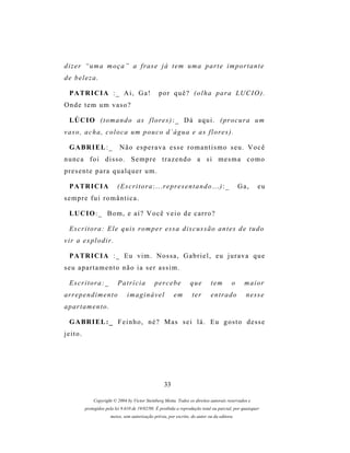 d i z e r “ u m a m o ç a ” a f r as e j á t e m u m a p a r t e i m p o r t a n t e
de beleza.

  P A TR I C I A : _ A i , G a !                   por quê? (olha para LUCIO).
Onde tem um vaso?

  LÚ C I O ( t o m a n d o a s f l o r e s ) : _ D á a q u i . ( pr o c u r a u m
v a s o , a c h a , c o l o c a um p o u c o d ´ á g u a e a s f l o r e s ) .

  G A BR I E L : _           Não esperava esse romantismo seu. Você
nunca foi disso. Sempre trazendo a si mesma como
presente para qualquer um.

  P A TR I C I A            ( E s c r i t o r a : . . . r e pr e s e n t a n d o . . . ) : _       Ga,   eu
sempre fui romântica.

  LU C I O : _ B o m , e a í ? V o c ê v e i o d e c a r r o ?

  Escritora: Ele quis romper essa discussão antes de tudo
vir a explodir.

  P A TR I C I A : _ E u v i m . N o s s a , G a b r i e l , e u j u r a v a q u e
seu apartamento não ia ser assim.

  Escritora:_                Patrícia            percebe             que         tem           o    maior
ar r e p e n d i m e n t o        imaginável                em        ter        entrado             nesse
a p ar t a m e n t o .

  G A BR I E L : _ F e i n h o , n é ? M as s e i l á . E u g o s t o d e s s e
jeito.




                                                      33

              Copyright © 2004 by Victor Steinberg Motta. Todos os direitos autorais reservados e
          protegidos pela lei 9.610 de 19/02/98. É proibida a reprodução total ou parcial, por quaisquer
                         meios, sem autorização prévia, por escrito, do autor ou da editora.
 