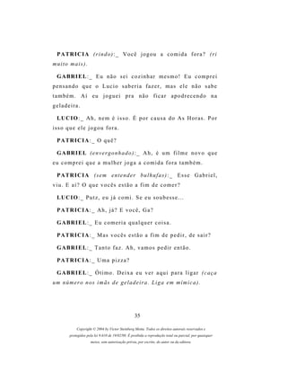 P A TR I C I A ( r i n d o ) : _ V o c ê j o g o u a c o m i d a f o r a ? ( r i
muito mais).

  G A BR I E L : _ E u n ã o s e i c o z i n h a r m e s m o ! E u c o m p r e i
pensando que o Lucio saberia fazer, mas ele não sabe
também. Aí eu joguei pra não ficar apodrecendo na
geladeira.

  LU C I O : _ A h , n e m é i s s o . É p o r c a u s a d o A s H o r as . P o r
isso que ele jogou fora.

  P A TR I C I A : _ O q u ê ?

  G A BR I E L ( e n v e r g o n h a d o ) : _ A h , é u m f i l m e n o v o q u e
eu comprei que a mulher joga a comida fora também.

  P A TR I C I A (s e m e n t e n d e r b u l h u f a s ) : _ E s s e G a b r i e l ,
viu. E aí? O que vocês estão a fim de comer?

  LU C I O : _ P u t z , e u j á c o m i . S e e u s o u b e s s e . . .

  P A TR I C I A : _ A h , j á ? E v o c ê , G a ?

  G A BR I E L : _ E u c o m e r i a q u a l q u e r c o i s a .

  P A TR I C I A : _ M as v o c ê s e s t ã o a f i m d e p e d i r , d e s a i r ?

  G A BR I E L : _ T a n t o f a z . A h , v a m o s p e d i r e n t ã o .

  P A TR I C I A : _ U m a p i z z a ?

  G A BR I E L : _ Ó t i m o . D e i x a e u v e r a q u i p a r a l i g a r ( c a ç a
um n ú m e r o n o s i m ãs d e g e l a d e i r a . L i g a em m í m i c a ) .




                                                   35

             Copyright © 2004 by Victor Steinberg Motta. Todos os direitos autorais reservados e
         protegidos pela lei 9.610 de 19/02/98. É proibida a reprodução total ou parcial, por quaisquer
                      meios, sem autorização prévia, por escrito, do autor ou da editora.
 