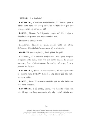 LU C I O : _ E o A n t ô n i o ?

  P A TR I C I A : _ C o n t i n u a t r a b a l h a n d o l á . V o l t a r p a r a o
B r a s i l e s t á b e m f o r a d os p l a n o s , l á e l e t e m t u d o , p r a q u e
se preocupar em vir aqui, né?

  LU C I O : _ N o s s a , P a t i ! Q u a n t o t e m p o , n é ? E l e v i a j o u e
depois disso parece que nunca mais volta.

  ( S or r i e m e a br a ç a m - s e ) .

  E s c r i t o r a : _ A p e n a s o s d o i s , a s s i m , e s t á um c l i m a
delicioso. Mas Gabriel ataca com algo tão bobo.

  G A BR I E L ( a o t e l e f o n e ) : _ P a t i , p i z z a d e q u ê ?

  E s c r i t o r a : _ E l a p r e c i s a r es p o n d e r . N ã o q u e r m a g o a r
n i n g u é m . N ã o s a b e , m as t e m um c e r t o p o d e r . S e q u i s e r
magoar, fere violentamente. Se quiser alegrar, leva a
pessoa ao êxtase.

  P A TR I C I A : _ P o d e s e r d e c a l a b r e s a , v ê q u a l q u e r u m a
aí! (volta para LUCIO). Então, e ele disse que não sabe
se volta cedo.

  LU C I O : _ P u t z , f a z o m a i o r t e m p ã o q u e e u n ã o f a l o c o m
ele. Puta saudade.

  P A TR I C I A : _ E e u e n t ã o , L ú c i o . ‘ T o f i c a n d o l o u c a s e m
ele. O que eu faço enquanto ele não volta? Ainda por




                                                   36

             Copyright © 2004 by Victor Steinberg Motta. Todos os direitos autorais reservados e
         protegidos pela lei 9.610 de 19/02/98. É proibida a reprodução total ou parcial, por quaisquer
                      meios, sem autorização prévia, por escrito, do autor ou da editora.
 