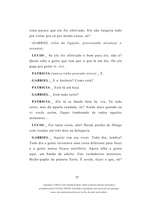 cima parece que ele foi efetivado. Ele não largaria tudo
pra voltar pra cá por minha causa, né?

  (G A B R I E L v o l t a d a l i g a ç ã o , p r o c u r a n d o a l c a n ç a r o
as s u n t o ) .

  LU C I O : _ S e e l e f o i e f e t i v a d o é b o m p a r a e l e , n ã o é ?
Quem sabe a gente que tem que ir pra lá um dia. Ou ele
p a g a p r a g e n t e i r . (r i ) .

  P A TR I C I A ( n u n c a t i n h a p e n s a d o n i s s o ) : _ É .

  G A BR I E L : _ E o A n t ô n i o ? C o m o e s t á ?

  P A TR I C I A : _ E s t á l á a t é h o j e .

  G A BR I E L : _ E s t á t u d o c e r t o ?

  P A TR I C I A : _ E l e t á s e d a n d o b e m l á , v i u . T á t u d o
certo, mas dá aquela saudade, né? Ainda mais quando eu
vi    vocês        assim,         fiquei         lembrando              de     todos         aqueles
momentos...

  LU C I O : _ F o i t a n t a c o i s a , n ã o ? D e s d e p e r d a s d e f ô l e g o
com risadas até três dias na delegacia.

  G A BR I E L : _ A q u i l o s i m e r a v i v e r . T o d o d i a , l e m b r a ?
Todo dia a gente inventava uma coisa diferente para fazer
e a gente nunca ficava satisfeito. Agora olha a gente
a q u i , u m b a n d o d e a d u l t o . U ns v e r d a d e i r o s m o n s t r o s .
Bicho-papão do planeta Terra. É assim, fazer o que, né?




                                                    37

               Copyright © 2004 by Victor Steinberg Motta. Todos os direitos autorais reservados e
          protegidos pela lei 9.610 de 19/02/98. É proibida a reprodução total ou parcial, por quaisquer
                       meios, sem autorização prévia, por escrito, do autor ou da editora.
 