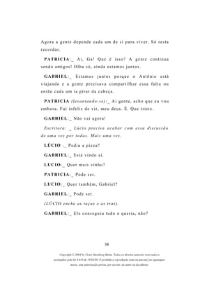 Agora a gente depende cada um de si para viver. Só resta
recordar.

  P A TR I C I A : _ A i , G a ! Q u e é i s s o ? A g e n t e c o n t i n u a
sendo amigos! Olha só, ainda estamos juntos.

  G A BR I E L : _ E s t a m o s j u n t o s p o r q u e o A n t ô n i o e s t á
viajando e a gente precisava compartilhar essa falta ou
então cada um ia pirar da cabeça.

  P A TR I C I A ( l e v a n t a n d o - s e ) : _ A i g e n t e , a c h o q u e e u v o u
embora. Fui infeliz de vir, meu deus. É. Que triste.

  G A BR I E L : _ N ã o v a i a g o r a !

  E s c r i t o r a : _ L ú c i o p r e c i s a a c a b ar c o m e s s a d i s c u s s ã o
d e u m a v e z p o r t o d a s . M a i s um a v e z .

  LÚ C I O : _ P e d i u a p i z z a ?

  G A BR I E L : _ E s t á v i n d o a í .

  LU C I O : _ Q u e r m a i s v i n h o ?

  P A TR I C I A : _ P o d e s e r .

  LU C I O : _ Q u e r t a m b é m , G a b r i e l ?

  G A BR I E L : _ P o d e s e r .

  ( L Ú C I O e n c h e as t a ç a s e as t r a z ) .

  G A BR I E L : _ E l e c o ns e g u i u t u d o o q u e r i a , n ã o ?




                                                   38

             Copyright © 2004 by Victor Steinberg Motta. Todos os direitos autorais reservados e
         protegidos pela lei 9.610 de 19/02/98. É proibida a reprodução total ou parcial, por quaisquer
                      meios, sem autorização prévia, por escrito, do autor ou da editora.
 