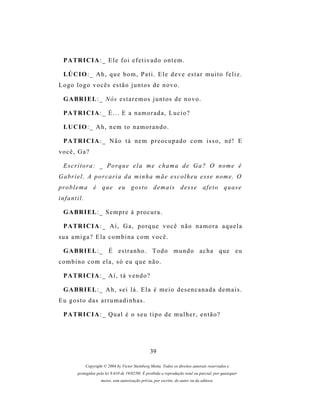 P A TR I C I A : _ E l e f o i e f e t i v a d o o n t e m .

  LÚ C I O : _ A h , q u e b o m , P a t i . E l e d e v e e s t a r m u i t o f e l i z .
Logo logo vocês estão juntos de novo.

  G A BR I E L : _ N ós e s t a r e m o s j u n t o s d e n o v o .

  P A TR I C I A : _ É . . . E a n a m o r a d a , L u c i o ?

  LU C I O : _ A h , n e m t o n a m o r a n d o .

  P A TR I C I A : _ N ã o t á n e m p r e o c u p a d o c o m i s s o , n é ! E
você, Ga?

  E s c r i t o r a : _ P o r q u e e l a m e c h a m a d e G a ? O n om e é
G a b r i e l . A p o r c a r i a d a m i n h a m ã e e s c o l h e u e s s e n om e . O
pr o b l e m a é q u e e u g o s t o d e m a i s d e s s e a f e t o q u a s e
infantil.

  G A BR I E L : _ S e m p r e à p r o c u r a .

  P A TR I C I A : _ A í , G a , p o r q u e v o c ê n ã o n a m o r a a q u e l a
sua amiga? Ela combina com você.

  G A BR I E L : _ É e s t r a n h o . T o d o m u n d o a c h a q u e e u
combino com ela, só eu que não.

  P A TR I C I A : _ A í , t á v e n d o ?

  G A BR I E L : _ A h , s e i l á . E l a é m e i o d e s e n c a n a d a d e m a i s .
Eu gosto das arrumadinhas.

  P A TR I C I A : _ Q u a l é o s e u t i p o d e m u l h e r , e n t ã o ?




                                                   39

             Copyright © 2004 by Victor Steinberg Motta. Todos os direitos autorais reservados e
         protegidos pela lei 9.610 de 19/02/98. É proibida a reprodução total ou parcial, por quaisquer
                      meios, sem autorização prévia, por escrito, do autor ou da editora.
 