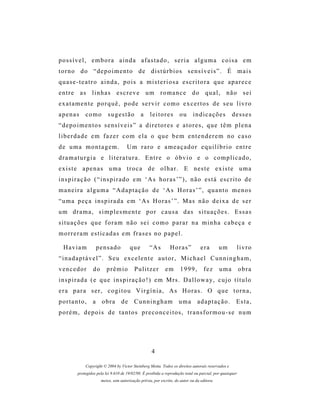 possível, embora ainda afastado, seria alguma coisa em
torno do “depoimento de distúrbios sensíveis”. É mais
quase-teatro ainda, pois a misteriosa escritora que aparece
entre as linhas escreve um romance do qual, não sei
exatamente porquê, pode servir como excertos de seu livro
apenas       como          sugestão           a     leitores         ou      indicações             desses
“ d e p o i m e n t o s s e ns í v e i s ” a d i r e t o r e s e a t o r e s , q u e t ê m p l e n a
liberdade em fazer com ela o que bem entenderem no caso
de uma montagem.                      Um raro e ameaçador equilíbrio entre
dramaturgia e literatura. Entre o óbvio e o complicado,
existe apenas uma troca de olhar. E neste existe uma
i n s p i r a ç ã o ( “ i n s p i r a d o e m ‘A s h o r a s ’ ” ) , n ã o es t á e s c r i t o d e
maneira alguma “Adaptação de ‘As Horas’”, quanto menos
“uma peça inspirada em ‘As Horas’”. Mas não deixa de ser
um drama, simplesmente por causa das situações. Essas
situações que foram não sei como parar na minha cabeça e
morreram esticadas em frases no papel.

  Haviam           pensado              que        “A s         Horas”            era        um       livro
“inadaptável”. Seu excelente autor, Michael Cunningham,
vencedor          do      prêmio          Pulitzer           em       1999,         fez      uma          obra
inspirada (e que inspiração!) em Mrs. Dalloway, cujo título
e r a p a r a s e r , c o g i t o u V i r g í n i a , A s H o r as . O q u e t o r n a ,
portanto,        a obra de Cunningham                                uma        adaptação.            Esta,
porém, depois de tantos preconceitos, transformou-se num




                                                     4

             Copyright © 2004 by Victor Steinberg Motta. Todos os direitos autorais reservados e
         protegidos pela lei 9.610 de 19/02/98. É proibida a reprodução total ou parcial, por quaisquer
                       meios, sem autorização prévia, por escrito, do autor ou da editora.
 