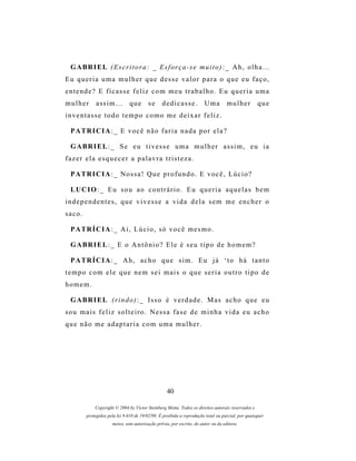 G A BR I E L ( E s c r i t o r a : _ E s f o r ç a - s e m u i t o ) : _ A h , o l h a . . .
Eu queria uma mulher que desse valor para o que eu faço,
entende? E ficasse feliz com meu trabalho. Eu queria uma
mulher       assim...         que       se      dedicasse.            Uma         mulher          que
inventasse todo tempo como me deixar feliz.

 P A TR I C I A : _ E v o c ê n ã o f a r i a n a d a p o r e l a ?

 G A BR I E L : _ S e e u t i v e s s e u m a m u l h e r a s s i m , e u i a
fazer ela esquecer a palavra tristeza.

 P A TR I C I A : _ N o s s a ! Q u e p r o f u n d o . E v o c ê , L ú c i o ?

 LU C I O : _ E u s o u a o c o n t r á r i o . E u q u e r i a a q u e l a s b e m
independentes, que vivesse a vida dela sem me encher o
saco.

 P A TR Í C I A : _ A i , L ú c i o , s ó v o c ê m e s m o .

 G A BR I E L : _ E o A n t ô n i o ? E l e é s e u t i p o d e h o m e m ?

 P A TR Í C I A : _ A h , a c h o q u e s i m . E u j á ‘ t o h á t a n t o
tempo com ele que nem sei mais o que seria outro tipo de
homem.

 G A BR I E L ( r i n d o ) : _ Is s o é v e r d a d e . M a s a c h o q u e e u
sou mais feliz solteiro. Nessa fase de minha vida eu acho
que não me adaptaria com uma mulher.




                                                  40

            Copyright © 2004 by Victor Steinberg Motta. Todos os direitos autorais reservados e
        protegidos pela lei 9.610 de 19/02/98. É proibida a reprodução total ou parcial, por quaisquer
                     meios, sem autorização prévia, por escrito, do autor ou da editora.
 