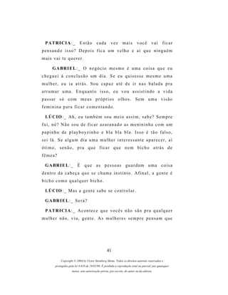 P A TR I C I A : _         Então         cada       vez       mais        você        vai      ficar
pensando isso? Depois fica um velho e aí que ninguém
mais vai te querer.

       G A BR I E L : _ O n e g ó c i o m e s m o é u m a c o i s a q u e e u
cheguei à conclusão um dia. Se eu quisesse mesmo uma
mulher, eu ia atrás. Sou capaz até de ir nas balada pra
arrumar uma. Enquanto isso, eu vou assistindo a vida
passar só com meus próprios olhos. Sem uma visão
feminina para ficar comentando.

  LÚ C I O : _ A h , e u t a m b é m s o u m e i o a s s i m , s a b e ? S e m p r e
fui, né? Não sou de ficar azaranado as menininha com um
p a p i n h o d e p l a y b o y z i n h o e b l a b l a b l a . Is s o é t ã o f a l s o ,
sei lá. Se algum dia uma mulher interessante aparecer, aí
ótimo, senão, pra que ficar que nem bicho atrás de
fêmea?

  G A BR I E L : _ É q u e a s p e s s o a s g u a r d a m u m a c o i s a
dentro da cabeça que se chama instinto. Afinal, a gente é
bicho como qualquer bicho.

  LÚ C I O : _ M as a g e n t e s a b e s e c o n t r o l a r .

  G A BR I E L : _ S e r á ?

  P A TR I C I A : _ A c o n t e c e q u e v o c ê s n ã o s ã o p r a q u a l q u e r
mulher não, viu, gente. As mulheres sempre pensam que




                                                   41

             Copyright © 2004 by Victor Steinberg Motta. Todos os direitos autorais reservados e
         protegidos pela lei 9.610 de 19/02/98. É proibida a reprodução total ou parcial, por quaisquer
                      meios, sem autorização prévia, por escrito, do autor ou da editora.
 
