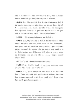 s ã o os h o m e n s q u e n ã o s e r v e m p a r a e l a s , m a s à s v e z e s
são as mulheres que não prestam para os homens.

  G A BR I E L : _ N o s s a , P a t i ! Is s o é u m a c o i s a m u i t o d i f í c i l
de ouvir. Uma mulher admitindo as coisas desse jeito!
Você continua com a mesma carinha de menina mas agora
tem opiniões formadas e precisas. Quem são as amigas
que te ensinaram tudo isso? Tem o telefone delas?

  LU C I O : _ E l a s e m p r e f o i a s s i m , v a i G a b r i e l .

  G A BR I E L : _ O p i o r d e f e i t o d a P a t i f o i t e r n a s c i d o f i l h a
única! Maldita! Bem que você podia ter uma irmãzinha,
nem precisava ser idêntica, mas parecida, que chegasse
perto, entende? Ou quem sabe eu espero que você e o
Antônio tenham uma filha, que tal? Vinte e poucos anos
de diferença hoje em dia não são nada, imagine daqui
alguns anos.

  ( P A T R I C I A d á r i s a d a c om o u m a c r i a n ç a ) .

  P A TR I C I A : _ A i , G a . V o c ê v a i e n c o n t r a r e s s a s u a m u s a
um dia. Não precisa ser minha filha.

  G A BR I E L : _ S e e u e n c o n t r a r u m a m u s a e e l a f o r u m a
b u r r a , f i n g e q u e v o c ê q u e r s e r b as t a n t e a m i g a e f a z u m a
boa lavagem cerebral nela. O que você acha? Uma coisa
bem sutil, que ela nem perceba.




                                                   42

             Copyright © 2004 by Victor Steinberg Motta. Todos os direitos autorais reservados e
         protegidos pela lei 9.610 de 19/02/98. É proibida a reprodução total ou parcial, por quaisquer
                      meios, sem autorização prévia, por escrito, do autor ou da editora.
 