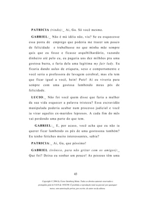 P A TR I C I A ( r i n d o ) : _ A i , G a . S ó v o c ê m e s m o .

  G A BR I E L : _ N ã o é m á i d é i a n ã o , v i u ? S e e u e s q u e c e s s e
essa porra de             emprego que poderia me trazer um pouco
de felicidade              e trabalhasse no que minha mãe sempre
quis que eu fosse e ficasse arquibilhardário, vazando
d i n h e i r o a t é p e l o c u , e u p a g a r i a u ns d e z m i l h õ e s p r a u m a
g os t o s a b u r r a , e f a r i a d e l a u m a l e g í t i m a m y f a i r l a d y . E u
ficaria dando aulas de etiqueta, sexo e comportamento e
v o c ê s e r i a a p r o f es s o r a d e l a v a g e m c e r e b r a l , m a s e l a t e m
que ficar igual a você, hein! Putz! Aí eu viveria para
sempre        com         uma         gostosa           lambendo              meus          pés      de
felicidade.

  LU C I O : _ N ã o f o i v o c ê q u e m d i s s e q u e f a r i a a m u l h e r
da sua vida esquecer a palavra tristeza? Essa escravidão
manipulada poderia acabar num processo judicial e você
i a v i r a r a q u e l e s e x - m a r i d o s l e p r o s os . A c a d a f i m d o m ê s
vai perdendo uma parte do que tem.

     G A BR I E L : _ E , p o r a c a s o , v o c ê a c h a q u e e u n ã o i a
q u e r e r f i c a r l a m b e n d o o s p é s d e u m a g os t o s o n a t a m b é m ?
Eu tenho fetiches muito interessantes, sabia?

  P A TR I C I A : _ A i , G a , q u e p é s s i m o !

  G A BR I E L ( i r ô n i c o , p a r a n ã o gr i t a r c o m o s am i g o s ) : _
Que foi? Deixa eu sonhar um pouco! As pessoas têm uma




                                                   43

             Copyright © 2004 by Victor Steinberg Motta. Todos os direitos autorais reservados e
         protegidos pela lei 9.610 de 19/02/98. É proibida a reprodução total ou parcial, por quaisquer
                      meios, sem autorização prévia, por escrito, do autor ou da editora.
 