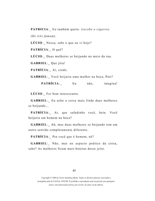 P A TR I C I A : _ E u t a m b é m q u e r o . (r e c e b e o c i g a r r o ) .

 (O s t r ê s f u m a m ) .

 LÚ C I O : _ N o s s a , s a b e o q u e e u v i h o j e ?

 P A TR Í C I A : _ O q u ê ?

 LÚ C I O : _ D u a s m u l h e r e s s e b e i j a n d o n o m e i o d a r u a .

 G A BR I E L : _ Q u e j ó i a !

 P A TR Í C I A : _ A i , c r e d o .

 G A BR I E L : _ V o c ê b e i j a r i a u m a m u l h e r n a b o c a , P a t i ?

            PATRÍCIA:_                            Eu                não,                   imagina!


 LÚ C I O : _ F o i b e m i n t e r e s s a n t e .

 G A BR I E L : _ E u a c h o a c o i s a m a i s l i n d a d u a s m u l h e r e s
se beijando...

 P A TR Í C I A : _         Ai,      que       safadinho             você,         hein.       Você
beijaria um homem na boca?

 G A BR I E L : _ A h , m a s d u a s m u l h e r e s s e b e i j a n d o t e m u m
outro sentido completamente diferente.

 P A TR Í C I A : _ P r a v o c ê q u e é h o m e m , n é ?

 G A BR I E L : _ N ã o , m a s n o a s p e c t o p o é t i c o d a c o i s a ,
sabe? As mulheres ficam mais bonitas desse jeito.




                                                  45

            Copyright © 2004 by Victor Steinberg Motta. Todos os direitos autorais reservados e
        protegidos pela lei 9.610 de 19/02/98. É proibida a reprodução total ou parcial, por quaisquer
                     meios, sem autorização prévia, por escrito, do autor ou da editora.
 