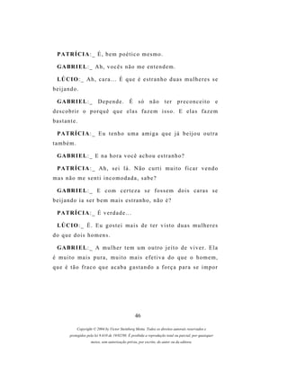 P A TR Í C I A : _ É , b e m p o é t i c o m e s m o .

 G A BR I E L : _ A h , v o c ê s n ã o m e e n t e n d e m .

 LÚ C I O : _ A h , c a r a . . . É q u e é e s t r a n h o d u a s m u l h e r e s s e
beijando.

 G A BR I E L : _ D e p e n d e . É s ó n ã o t e r p r e c o n c e i t o                               e
descobrir o porquê que elas fazem isso. E elas fazem
bastante.

 P A TR Í C I A : _ E u t e n h o u m a a m i g a q u e j á b e i j o u o u t r a
também.

 G A BR I E L : _ E n a h o r a v o c ê a c h o u e s t r a n h o ?

 P A TR Í C I A : _ A h , s e i l á . N ã o c u r t i m u i t o f i c a r v e n d o
mas não me senti incomodada, sabe?

 G A BR I E L : _ E c o m c e r t e z a s e f o s s e m d o i s c a r a s s e
beijando ia ser bem mais estranho, não é?

 P A TR Í C I A : _ É v e r d a d e . . .

 LÚ C I O : _ É . E u g o s t e i m a i s d e t e r v i s t o d u a s m u l h e r e s
do que dois homens.

 G A BR I E L : _ A m u l h e r t e m u m o u t r o j e i t o d e v i v e r . E l a
é muito mais pura, muito mais efetiva do que o homem,
que é tão fraco que acaba gastando a força para se impor




                                                 46

           Copyright © 2004 by Victor Steinberg Motta. Todos os direitos autorais reservados e
       protegidos pela lei 9.610 de 19/02/98. É proibida a reprodução total ou parcial, por quaisquer
                    meios, sem autorização prévia, por escrito, do autor ou da editora.
 