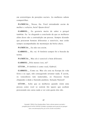 e m e s t e r e ó t i p o s d e p os i ç õ e s s o c i a i s . A s m u l h e r e s s a b e m
compartilhar.

  P A TR Í C I A : _ N o s s a , G a . V o c ê e n t e n d e n d o a s s i m d e
mulher e solteiro, hein? Quem diria?

  G A BR I E L : _ E u g o s t a r i a m u i t o d e s a b e r o p o r q u ê
também. Eu ‘to chegando a conclusão de que as mulheres
além disso são a contradição em pessoa. Sempre dizendo
que procuram homens diferentes e sensíveis, mas estão
sempre acompanhadas de marmanjos de bolso cheio.

  P A TR Í C I A : _ E u n ã o s o u a s s i m .

  G A BR I E L : _ A h , v a i . O A n t ô n i o s e m p r e f o i o b o n z ã o d a
turma.

  P A TR Í C I A : _ M as e l e é s e n s í v e l e b e m d i f e r e n t e .

  G A BR I E L : _ P e l o m e n o s i s s o , n é ?

  LÚ C I O : _ O A n t ô n i o é c o m o v o c ê , G a b r i e l .

  G A BR I E L : _ C o m o e u . M as e l e e s t a n a E u r o p a d e v i d a
feita e eu aqui, não conseguindo arrumar nada. É assim,
os    vencedores              tem        namoradas,               os      fracassos            ficam
chupando o dedo e batendo punheta. Seleção Natural!

  LÚ C I O : _ A c h o q u e a s m u l h e r e s q u a n d o v ê e m u m a
pessoa como você se sentem tão iguais que acabam
procurando uns caras nada a ver com quem elas são.




                                                   47

             Copyright © 2004 by Victor Steinberg Motta. Todos os direitos autorais reservados e
         protegidos pela lei 9.610 de 19/02/98. É proibida a reprodução total ou parcial, por quaisquer
                      meios, sem autorização prévia, por escrito, do autor ou da editora.
 