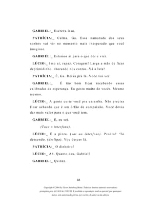 G A BR I E L : _ E s c r e v a i s s o .

  P A TR Í C I A : _         Calma,          Ga.        Essa       namorada             d os       seus
sonhos vai vir no momento mais inesperado que você
imaginar.

  G A BR I E L : _ E s t a m o s a í p a r a o q u e d e r e v i e r .

  LÚ C I O : _ I s s o a í , r a p a z . C o r a g e m ! L a r g a a m ã o d e f i c a r
deprimidinho, chorando nos cantos. Vá a luta!

  P A TR Í C I A : _ É , G a . D e i x a p r a l á . V o c ê v a i v e r .

  G A BR I E L : _              É      tão       bom        ficar        recebendo              essas
c a l i b r a d a s d e e s p e r a n ç a . E u g os t o m u i t o d e v o c ê s . M e s m o
mesmo.

  LÚ C I O : _ A g e n t e c u r t e v o c ê p r a c a r a m b a . N ã o p r e c i s a
ficar achando que é um órfão de compaixão. Você devia
dar mais valor para o que você tem.

  G A BR I E L : _ É , e u s e i .

          (Toca o interfone).

  LÚ C I O : _ É a p i z z a . ( v a i a o i n t e r f o n e ) . P r o n t o ? ‘ T o
descendo. (desliga). Vou descer lá.

  P A TR Í C I A : _ O d i n h e i r o !

  LÚ C I O : _ A h . Q u a n t o d e u , G a b r i e l ?

  G A BR I E L : _ Q u i n z e .




                                                   48

             Copyright © 2004 by Victor Steinberg Motta. Todos os direitos autorais reservados e
         protegidos pela lei 9.610 de 19/02/98. É proibida a reprodução total ou parcial, por quaisquer
                      meios, sem autorização prévia, por escrito, do autor ou da editora.
 