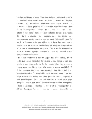 roteiro brilhante e num filme contagioso, incurável, a mim
instalou-se como uma cicatriz na alma. O filme, de Stephen
Daldry,        foi       aclamado,             es p i r i t u a l i z a d o    (com          razão!)        e
indicado a nove prêmios da academia hollywoodiana. Seu
roteirista-adaptador,                   David           Hare,         fez       do          filme         uma
adaptação de uma adaptação. Um trabalho difícil, a narração
do      livro        circunda              em        pensamentos                  interiores              das
personagens; como traduzir isso em cena (cinema)? Hare foi
sutil: a interpretação das célebres atrizes faz um contra-
ponto entre as palavras profundamente simples e o ponto de
vista que a personagem apresenta. Que tipo de pensamento
escorre        sobre        aquele          semblante?               Presto,          encontrava-se
corajosamente adaptado.
  Hare foi vitorioso e ousado. Aqui, fiz tudo errado, de um
jeito que se um produtor de cinema lesse, pensaria ser uma
piada e uma tremenda perda de tempo. Mas vale perder o
tempo com esse livro, que fala sobre o tempo perdido?                                                      A
f a l h a t a m b é m i n t e r e s s a n a s e s t a n t e s d as l i v r a r i a s ? P o i s
nenhum objetivo foi concluído, nem os meus para criar uma
peça interessante sobre uma obra que amo tanto, tampouco o
d os p e r s o n a g e n s , q u e s ã o t ã o b o n i t o s e c a e m n u m j o g o
perigoso. Foi só por amor. E o amor comete umas bobagens!
  José Saramago comentou sobre a obra “Budapeste” de
Chico Buarque: “...ousou muito, escreveu cruzando um




                                                    5

             Copyright © 2004 by Victor Steinberg Motta. Todos os direitos autorais reservados e
         protegidos pela lei 9.610 de 19/02/98. É proibida a reprodução total ou parcial, por quaisquer
                      meios, sem autorização prévia, por escrito, do autor ou da editora.
 