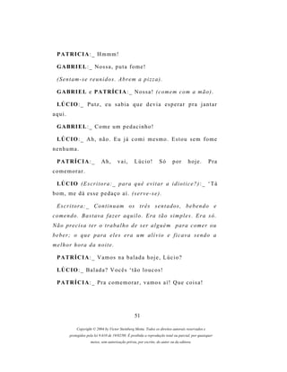 P A TR I C I A : _ H m m m !

  G A BR I E L : _ N o s s a , p u t a f o m e !

  (Sentam-se reunidos. Abrem a pizza).

  G A BR I E L e P A TR Í C I A : _ N o s s a ! ( c o m e m c o m a m ã o ) .

  LÚ C I O : _ P u t z , e u s a b i a q u e d e v i a e s p e r a r p r a j a n t a r
aqui.

  G A BR I E L : _ C o m e u m p e d a c i n h o !

  LÚ C I O : _ A h , n ã o . E u j á c o m i m e s m o . E s t o u s e m f o m e
nenhuma.

  P A TR Í C I A : _         Ah,        vai,       Lúcio!          Só       por       hoje.         Pra
comemorar.

  LÚ C I O ( E s c r i t o r a : _ p ar a q u ê e v i t a r a i d i o t i c e ? ) : _ ‘ T á
bom, me dá esse pedaço aí. (serve-se).

  E s c r i t o r a : _ C o n t i n u a m o s t r ês s e n t a d o s , b e b e n d o e
c o m e n d o . B a s t a v a f a z er a q u i l o . E r a t ã o s i m p l e s . E r a s ó .
N ã o pr e c i s a t e r o t r a b a l h o d e s er a l g u é m p ar a c o m e r o u
beber; o que para eles era um alívio e ficava sendo a
m e l h o r h or a d a n o i t e .

  P A TR Í C I A : _ V a m o s n a b a l a d a h o j e , L ú c i o ?

  LÚ C I O : _ B a l a d a ? V o c ê s ‘ t ã o l o u c o s !

  P A TR Í C I A : _ P r a c o m e m o r a r , v a m o s a í ! Q u e c o i s a !




                                                   51

             Copyright © 2004 by Victor Steinberg Motta. Todos os direitos autorais reservados e
         protegidos pela lei 9.610 de 19/02/98. É proibida a reprodução total ou parcial, por quaisquer
                      meios, sem autorização prévia, por escrito, do autor ou da editora.
 