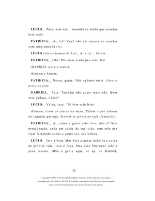 LÚ C I O : _ P u t z , n e m s e i . . . A m a n h ã e u t e n h o q u e a c o r d a r
bem cedo.

  P A TR Í C I A : _ A i , L ú ! V o c ê n ã o v a i m o r r e r s e a c o r d a r
com sono amanhã (ri).

  LÚ C I O ( e l a o c h a m o u d e L ú ) : _ A i a i a i . . . b e l e z a .

  P A TR Í C I A : _ O b a ! P õ e m a i s v i n h o p r a n ó i s , G a !

  (G A B R I E L s e r v e a t o d o s ) .

  ( C om e m e b e b e m ) .

  P A TR Í C I A : _ N os s a , g e n t e . N ã o a g ü e n t o m a i s . ( l e v a o
pr a t o n a p i a ) .

  G A BR I E L : _ P u t z . T a m b é m n ã o q u e r o m a i s n ã o . Q u e r
esse pedaço, Lúcio?

  LÚ C I O : _ V a l e u , c a r a . ‘ T ô b e m s a t i s f e i t o .

  ( F u m am , t i r a m a s c o i s a s d a m e s a . B e b e m o q u e s o br o u
d a s e g u n d a g ar r a f a . S e n t a m - s e j u n t o s n o s o f á , f u m a n d o ) .

  P A TR Í C I A : _ A i , c o m o a g e n t e e s t á l i v r e , n ã o é ? S e m
preocupação, cada um cuida da sua vida, sem mãe pra
ficar farejando aonde a gente vai, que beleza.

  LÚ C I O : _ Is s o é b o m . M a s h o j e a g e n t e t r a b a l h a e c u i d a
d a p r ó p r i a v i d a . Is s o é f o d a . M a s e s s a l i b e r d a d e v a l e a
pena mesmo. Olha a gente aqui, no ap. do Gabriel,




                                                   52

              Copyright © 2004 by Victor Steinberg Motta. Todos os direitos autorais reservados e
         protegidos pela lei 9.610 de 19/02/98. É proibida a reprodução total ou parcial, por quaisquer
                      meios, sem autorização prévia, por escrito, do autor ou da editora.
 