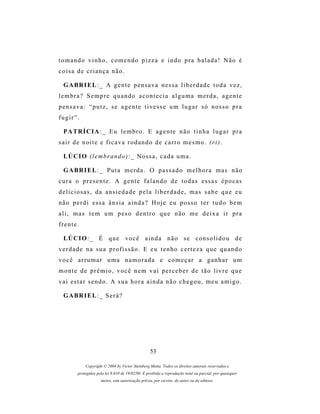 tomando vinho, comendo pizza e indo pra balada! Não é
coisa de criança não.

 G A BR I E L : _ A g e n t e p e n s a v a n es s a l i b e r d a d e t o d a v e z ,
lembra? Sempre quando acontecia alguma merda, agente
pensava: “putz, se agente tivesse um lugar só nosso pra
fugir”.

 P A TR Í C I A : _ E u l e m b r o . E a g e n t e n ã o t i n h a l u g a r p r a
sair de noite e ficava rodando de carro mesmo. (ri).

 LÚ C I O ( l e m b r a n d o ) : _ N o s s a , c a d a u m a .

 G A BR I E L : _ P u t a m e r d a . O p a s s a d o m e l h o r a m a s n ã o
cura o presente. A gente falando de todas essas épocas
deliciosas, da ansiedade pela liberdade, mas sabe que eu
não perdi essa ânsia ainda? Hoje eu posso ter tudo bem
ali, mas tem um peso dentro que não me deixa ir pra
frente.

 LÚ C I O : _ É q u e v o c ê a i n d a n ã o s e c o n s o l i d o u d e
verdade na sua profissão. E eu tenho certeza que quando
você arrumar uma namorada e começar a ganhar um
monte de prêmio, você nem vai perceber de tão livre que
vai estar sendo. A sua hora ainda não chegou, meu amigo.

 G A BR I E L : _ S e r á ?




                                                 53

           Copyright © 2004 by Victor Steinberg Motta. Todos os direitos autorais reservados e
       protegidos pela lei 9.610 de 19/02/98. É proibida a reprodução total ou parcial, por quaisquer
                    meios, sem autorização prévia, por escrito, do autor ou da editora.
 