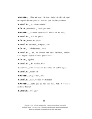 G A BR I E L : _ N ã o , t á b o m . T á b o m . H o j e a P a t i es t á a q u i
então pode botar qualquer música que vocês quiserem.

 P A TR Í C I A : _ A c a b o u o v i n h o ?

 LÚ C I O ( f u m a n d o ) : _ V o c ê q u e r m a i s ?

 G A BR I E L : _ A c a b o u . ( p e n s a n d o , a f a s t a - s e d e t u d o ) .

 P A TR Í C I A : _ A h , e u q u e r i a .

 LÚ C I O : _ V i r o u p i n g u ç a ?

 P A TR Í C I A ( r i n d o ) : _ P i n g u ç a , e u ?

 LÚ C I O : _ ‘ T o b r i n c a n d o , P a t i !

 P A TR Í C I A : _ A h , e u q u e r i a d a r u m a a n i m a d a , v a m o s
fazer alguma coisa! Vamos pra balada?

 LÚ C I O : _ A g o r a ?

 P A TR Í C I A : _ É ! V a m o s , G a ?

 Escritora:_ Não ouve nada. Continua em outro lugar.

 P A TR Í C I A : _ G a b r i e l !

 G A BR I E L ( c h e g a n d o ) : _ O i ?

 P A TR Í C I A : _ E a í , v a m o s p r a b a l a d a ?

 G A BR I E L : _ A c h o q u e e u n ã o v o u n ã o , P a t i . V o c ê n ã o
vai ficar brava?

 P A TR Í C I A : _ P o r q u ê ?




                                                  55

            Copyright © 2004 by Victor Steinberg Motta. Todos os direitos autorais reservados e
        protegidos pela lei 9.610 de 19/02/98. É proibida a reprodução total ou parcial, por quaisquer
                     meios, sem autorização prévia, por escrito, do autor ou da editora.
 