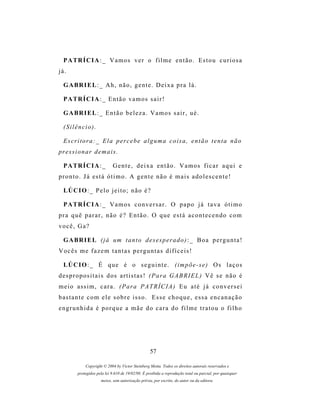 P A TR Í C I A : _ V a m o s v e r o f i l m e e n t ã o . E s t o u c u r i o s a
já.

  G A BR I E L : _ A h , n ã o , g e n t e . D e i x a p r a l á .

  P A TR Í C I A : _ E n t ã o v a m o s s a i r !

  G A BR I E L : _ E n t ã o b e l e z a . V a m o s s a i r , u é .

  (Silêncio).

  Escritora:_ Ela percebe alguma coisa, então tenta não
pr e s s i o n a r d e m a i s .

  P A TR Í C I A : _          Gente, deixa então. Vamos ficar aqui e
pronto. Já está ótimo. A gente não é mais adolescente!

  LÚ C I O : _ P e l o j e i t o ; n ã o é ?

  P A TR Í C I A : _ V a m o s c o n v e r s a r . O p a p o j á t a v a ó t i m o
pra quê parar, não é? Então. O que está acontecendo com
você, Ga?

  G A BR I E L ( j á um t a n t o d e s e s p e r a d o ) : _ B o a p e r g u n t a !
Vocês me fazem tantas perguntas difíceis!

  LÚ C I O : _ É q u e é o s e g u i n t e . ( i m p õ e - s e ) O s l a ç o s
d e s p r o p os i t a i s d os a r t i s t a s ! ( P a r a G A B R I E L ) V ê s e n ã o é
meio assim, cara. (Para PATRÍCIA) Eu até já conversei
bastante com ele sobre isso. Esse choque, essa encanação
engrunhida é porque a mãe do cara do filme tratou o filho




                                                    57

              Copyright © 2004 by Victor Steinberg Motta. Todos os direitos autorais reservados e
          protegidos pela lei 9.610 de 19/02/98. É proibida a reprodução total ou parcial, por quaisquer
                       meios, sem autorização prévia, por escrito, do autor ou da editora.
 
