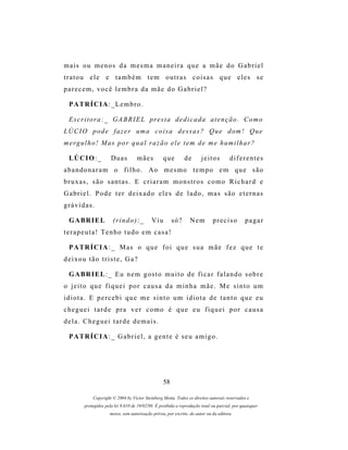 mais ou menos da mesma maneira que a mãe do Gabriel
tratou ele e também tem outras coisas que eles se
parecem, você lembra da mãe do Gabriel?

  P A TR Í C I A : _ L e m b r o .

  E s c r i t o r a : _ G A B R I E L pr e s t a d e d i c a d a a t e n ç ã o . C o m o
L Ú C I O p o d e f a z e r um a c o i s a d e s s a s ? Q u e d om ! Q u e
m er g u l h o ! M as p o r q u a l r a z ã o e l e t e m d e m e h u m i l h a r ?

  LÚ C I O : _        Duas          mães          que         de       jeitos         diferentes
abandonaram o filho. Ao mesmo tempo em que são
bruxas, são santas. E criaram monstros como Richard e
Gabriel. Pode ter deixado eles de lado, mas são eternas
grávidas.

  G A BR I E L         (r i n d o ) : _     Viu        só?       Nem         preciso           pagar
terapeuta! Tenho tudo em casa!

  P A TR Í C I A : _ M as o q u e f o i q u e s u a m ã e f e z q u e t e
deixou tão triste, Ga?

  G A BR I E L : _ E u n e m g os t o m u i t o d e f i c a r f a l a n d o s o b r e
o jeito que fiquei por causa da minha mãe. Me sinto um
idiota. E percebi que me sinto um idiota de tanto que eu
cheguei tarde pra ver como é que eu fiquei por causa
dela. Cheguei tarde demais.

  P A TR Í C I A : _ G a b r i e l , a g e n t e é s e u a m i g o .




                                                  58

            Copyright © 2004 by Victor Steinberg Motta. Todos os direitos autorais reservados e
        protegidos pela lei 9.610 de 19/02/98. É proibida a reprodução total ou parcial, por quaisquer
                     meios, sem autorização prévia, por escrito, do autor ou da editora.
 