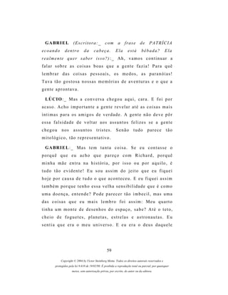 G A BR I E L         (Escritora:_               c om      a     frase        de     PATRÍCIA
ecoando         dentro          da      cabeça.           Ela       está        bêbada?            Ela
r e a l m e n t e q u er s a b e r i s s o ? ) : _ A h , v a m o s c o n t i n u a r a
f a l a r s o b r e as c o i s a s b o a s q u e a g e n t e f a z i a ! P a r a q u ê
lembrar das coisas pessoais, os medos, as paranóias!
Tava tão gostosa nossas memórias de aventuras e o que a
gente aprontava.

  LÚ C I O : _ M as a c o n v e r s a c h e g o u a q u i , c a r a . E f o i p o r
acaso. Acho importante a gente revelar até as coisas mais
í n t i m a s p a r a os a m i g o s d e v e r d a d e . A g e n t e n ã o d e v e p ô r
essa falsidade de voltar aos assuntos felizes se a gente
chegou        n os     assuntos           tristes.         Senão         tudo        parece         tão
mitológico, tão representativo.

  G A BR I E L : _ M a s t e m t a n t a c o i s a . S e e u c o n t a s s e o
porquê que eu acho que pareço com Richard, porquê
minha mãe entra na história, por isso ou por aquilo, é
tudo tão evidente! Eu sou assim do jeito que eu fiquei
hoje por causa de tudo o que aconteceu. E eu fiquei assim
t a m b é m p o r q u e t e n h o e s s a v e l h a s e ns i b i l i d a d e q u e é c o m o
uma doença, entende? Pode parecer tão imbecil, mas uma
das coisas que eu mais lembro foi assim: Meu quarto
tinha um monte de desenhos do espaço, sabe? Até o teto,
cheio de foguetes, planetas, estrelas e astronautas. Eu
sentia que era o meu universo. E eu era o deus daquele




                                                   59

             Copyright © 2004 by Victor Steinberg Motta. Todos os direitos autorais reservados e
         protegidos pela lei 9.610 de 19/02/98. É proibida a reprodução total ou parcial, por quaisquer
                      meios, sem autorização prévia, por escrito, do autor ou da editora.
 