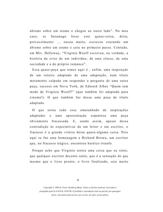 abismo sobre um arame e chegou ao outro lado”. No meu
caso,       se        Saramago                 lesse         este         quase-coisa,               diria,
provavelmente:                 ...    ousou         muito,          escreveu           cruzando            um
abismo sobre um arame e caiu no primeiro passo. Contudo,
e m M rs . D a l l o w a y , “ V i r g i n i a W o o l f e s c r e v e u , n a v e r d a d e , a
história da crise de um indivíduo, de uma classe, de uma
sociedade e a do próprio romance”.
  Essa quase-peça que temos aqui é , enfim, uma inspiração
de um roteiro adaptado de uma adaptação, num título
meramente culpado em responder a pergunta de uma outra
peça, sucesso em Nova York, de Edward Albee “Quem tem
medo de Virginia Woolf?” (que também foi adaptada para
cinema!). O que também faz dessa uma peça de título
adaptado.

  O     que       torna          todo        esse         emaranhado                de        inspirações
adaptadas           e       uma          apresentação                 espantosa               uma         peça
obviamente              fracassada.              E,       sendo        assim,          apesar        d es s a
contradição às expectativas de um leitor e um escritor, o
fracasso é a grande vitória desta quase-alguma coisa. Pois
aqui se faz uma homenagem a Richard Brown, um escritor
que, no fracasso trágico, encontrou heróico triunfo.

  Porque acho que Virginia sentia uma coisa que eu sinto,
q u e q u a l q u e r e s c r i t o r d e c e n t e s e n t e , q u e é a s e ns a ç ã o d e q u e
mesmo que o livro pronto, o livro finalizado, saia muito




                                                      6

             Copyright © 2004 by Victor Steinberg Motta. Todos os direitos autorais reservados e
         protegidos pela lei 9.610 de 19/02/98. É proibida a reprodução total ou parcial, por quaisquer
                        meios, sem autorização prévia, por escrito, do autor ou da editora.
 