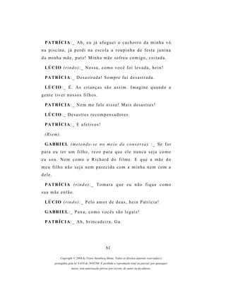 P A TR Í C I A : _ A h , e u j á a f o g u e i o c a c h o r r o d a m i n h a v ó
na piscina, já perdi na escola a roupinha de festa junina
da minha mãe, putz! Minha mãe sofreu comigo, coitada.

  LÚ C I O ( r i n d o ) : _ N o s s a , c o m o v o c ê f o i l e v a d a , h e i n !

  P A TR Í C I A : _ D es a s t r a d a ! S e m p r e f u i d e s a s t r a d a .

  LÚ C I O : _ É . A s c r i a n ç a s s ã o a s s i m . I m a g i n e q u a n d o a
g e n t e t i v e r n os s o s f i l h o s .

  P A TR Í C I A : _ N e m m e f a l e n i s s o ! M a i s d e s a s t r e s !

  LÚ C I O : _ D es a s t r e s r e c o m p e n s a d o r e s .

  P A TR Í C I A : _ E a f e t i v o s !

  (Riem).

  G A BR I E L (m e t e n d o - s e n o m e i o d a c o n v e r s a ) : _ S e f o r
para eu ter um filho, rezo para que ele nunca seja como
eu sou. Nem como o Richard do filme. E que a mãe do
meu filho não seja nem parecida com a minha nem com a
dele.

  P A TR Í C I A ( r i n d o ) : _ T o m a r a q u e e u n ã o f i q u e c o m o
sua mãe então.

  LÚ C I O ( r i n d o ) : _ P e l o a m o r d e d e u s , h e i n P a t r í c i a !

  G A BR I E L : _ P u x a , c o m o v o c ê s s ã o l e g a i s !

  P A TR Í C I A : _ A h , b r i n c a d e i r a , G a .




                                                    61

              Copyright © 2004 by Victor Steinberg Motta. Todos os direitos autorais reservados e
          protegidos pela lei 9.610 de 19/02/98. É proibida a reprodução total ou parcial, por quaisquer
                       meios, sem autorização prévia, por escrito, do autor ou da editora.
 