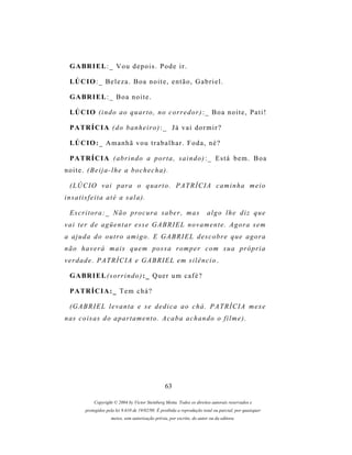 G A BR I E L : _ V o u d e p o i s . P o d e i r .

  LÚ C I O : _ B e l e z a . B o a n o i t e , e n t ã o , G a b r i e l .

  G A BR I E L : _ B o a n o i t e .

  LÚ C I O ( i n d o a o q u ar t o , n o c o r r e d o r ) : _ B o a n o i t e , P a t i !

  P A TR Í C I A ( d o b a n h e i r o ) : _ J á v a i d o r m i r ?

  LÚ C I O : _ A m a n h ã v o u t r a b a l h a r . F o d a , n é ?

  P A TR Í C I A ( a b r i n d o a p o r t a , s a i n d o ) : _ E s t á b e m . B o a
noite. (Beija-lhe a bochecha).

  (LÚCIO vai para o quarto. PATRÍCIA caminha meio
insatisfeita até a sala).

  Escritora:_ Não procura saber, mas                                      algo lhe diz que
vai ter de agüentar esse GABRIEL novamente. Agora sem
a ajuda do outro amigo. E GABRIEL descobre que agora
n ã o h a v e r á m a i s q u e m p os s a r om p e r c o m s u a pr ó p r i a
verdade. PATRÍCIA e GABRIEL em silêncio .

  G A BR I E L ( s o r r i n d o ) : _ Q u e r u m c a f é ?

  P A TR Í C I A : _ T e m c h á ?

  (G A B R I E L l e v a n t a e s e d e d i c a a o c h á . P A T R Í C I A m e x e
n as c o i s a s d o a p a r t a m e n t o . A c a b a a c h a n d o o f i l m e ) .




                                                   63

             Copyright © 2004 by Victor Steinberg Motta. Todos os direitos autorais reservados e
         protegidos pela lei 9.610 de 19/02/98. É proibida a reprodução total ou parcial, por quaisquer
                      meios, sem autorização prévia, por escrito, do autor ou da editora.
 
