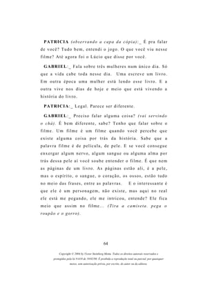 P A TR I C I A ( o bs e r v a n d o a c a p a d a c ó p i a ) : _ É p r a f a l a r
de você? Tudo bem, entendi o jogo. O que você viu nesse
filme? Até agora foi o Lúcio que disse por você.

  G A BR I E L : _ F a l a s o b r e t r ê s m u l h e r e s n u m ú n i c o d i a . S ó
que a vida cabe toda nesse dia.                               Uma escreve um livro.
Em outra época uma mulher está lendo esse livro. E a
outra vive nos dias de hoje e meio que está vivendo a
história do livro.

  P A TR I C I A : _ L e g a l . P a r e c e s e r d i f e r e n t e .

  G A BR I E L : _ P r e c i s o f a l a r a l g u m a c o i s a ? ( v a i s er v i n d o
o chá). É bem diferente, sabe? Tenho que falar sobre o
filme. Um filme é um filme quando você percebe que
existe alguma coisa por trás da história. Sabe que a
palavra filme é de película, de pele. E se você consegue
enxergar algum nervo, algum sangue ou alguma alma por
t r á s d es s a p e l e a í v o c ê s o u b e e n t e n d e r o f i l m e . É q u e n e m
as páginas de um livro. As páginas estão ali, é a pele,
m a s o e s p í r i t o , o s a n g u e , o c o r a ç ã o , os os s o s , e s t ã o t u d o
n o m e i o d a s f r a s es , e n t r e a s p a l a v r a s .           E o interessante é
que ele é um personagem, não existe, mas aqui no real
ele está me pegando, ele me intricou, entende? Ele fica
meio que assim no filme... (Tira a camiseta. pega o
r o u p ã o e o g or r o ) .




                                                   64

              Copyright © 2004 by Victor Steinberg Motta. Todos os direitos autorais reservados e
         protegidos pela lei 9.610 de 19/02/98. É proibida a reprodução total ou parcial, por quaisquer
                      meios, sem autorização prévia, por escrito, do autor ou da editora.
 