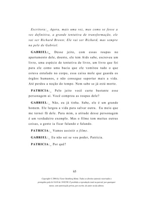 E s c r i t o r a : _ A g o r a , m a i s u m a v e z , m as c o m o s e f o s s e a
vez definitiva, a grande tentativa de transformação, ele
vai ser Richard Brown; Ele vai ser Richard, mas sempre
n a p e l e d e G a br i e l .

  G A BR I E L : _          Desse           jeito,        com         essas          roupas          no
a p a r t a m e n t o d e l e , d o e n t e , e l e t e m A i ds s a b e , es c r e v e u u m
livro, uma espécie de tentativa de livro, um livro que foi
para ele como uma bacia que ele vomitou tudo o que
e s t a v a e n t a l a d o n o c o r p o , e s s a c a i x a m o l e q u e g u a r d a os
órgãos humanos, e não consegue suportar mais a vida.
Até perdeu a noção do tempo. Nem sabe se já está morto.

  P A TR I C I A : _         Pelo        jeito       você         curte        bastante            esse
personagem aí. Você comprou as roupas dele?

  G A BR I E L : _ N ã o , e u j á t i n h a . S a b e , e l e é u m g r a n d e
homem. Ele largou a vida para salvar outra. Eu meio que
me tornei fã dele. Para mim, a atitude desse personagem
é u m v e r d a d e i r o e x e m p l o . M as o f i l m e t e m m u i t a s o u t r a s
coisas, a gente ia ficar falando e falando.

  P A TR I C I A : _ V a m o s as s i s t i r o f i l m e .

  G A BR I E L : _ E u n ã o s e i s e v o u p o d e r , P a t r í c i a .

  P A TR I C I A : _ P o r q u ê ?




                                                   65

             Copyright © 2004 by Victor Steinberg Motta. Todos os direitos autorais reservados e
         protegidos pela lei 9.610 de 19/02/98. É proibida a reprodução total ou parcial, por quaisquer
                      meios, sem autorização prévia, por escrito, do autor ou da editora.
 