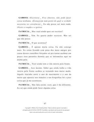 G A BR I E L ( E s c r i t o r a : _ F i c a c h o r o s o , n ã o p o d e f a z e r
c o i s a n e n h um a . A l c a n ç a r a m n u m p o n t o d o q u a l a v e r d a d e
n e c e s s i t a t e r e x i s t ê n c i a ) : _ E u n ã o p os s o s e r m a i s n a d a .
( V e s t e o r o u p ã o e o g or r o ) .

  P A TR I C I A : _ M as v o c ê a i n d a q u e r s e r e s c r i t o r ?

  G A BR I E L : _ S i m . E u q u e r i a p o d e r e s c r e v e r . M a s s e i
que não posso.

  P A TR I C I A : _ O q u e a c o n t e c e ?

  G A BR I E L : _ É a p e n a s m u i t a c o i s a . E u n ã o c o n s i g o
mais. Eu estou ficando com pena dos meus amigos por
causa desses conselhos forçados só pra tentar acalmar um
p o u c o es s a p a r a n ó i a d o e n t i a q u e s e i n t r o m e t e u a q u i n a
minha pele.

  P A TR I C I A : _ V o c ê a i n d a t e m a v i d a i n t e i r a p e l a f r e n t e .

  G A BR I E L : _ I s s o m e s m o . S a b e r q u e a i n d a t e n h o a v i d a
inteira pela frente acabou se tornando meu maior medo.
Aquele tracinho entre o ano de nascimento e o ano da
m o r t e q u e a p a r e c e n os t ú m u l o s e n a s b i o g r a f i a s f o i a p i o r
coisa que já me aconteceu.

  P A TR I C I A : _ N ã o f a l a a s s i m ; v o c ê , q u e é t ã o d i f e r e n t e .
Eu sei que ainda pode fazer alguma coisa.




                                                   67

             Copyright © 2004 by Victor Steinberg Motta. Todos os direitos autorais reservados e
         protegidos pela lei 9.610 de 19/02/98. É proibida a reprodução total ou parcial, por quaisquer
                      meios, sem autorização prévia, por escrito, do autor ou da editora.
 