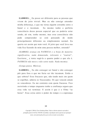 G A BR I E L : _ E u p o s s o s e r d i f e r e n t e p a r a a s p e s s o a s q u e
v i v e m d e j e i t o t r i v i a l . M as e u n ã o c o n s i g o e n t e n d e r
minha diferença, o que me torna alguém estranho entre o
banal      e      o    incomum.                 Eu       mesmo           tenho         a     perfeita
consciência dessa pessoa especial que eu poderia estar
sendo, ah sim, tenho mesmo, mas essa consciência não
pode        compreender                   se       está         pensando               de       modo
principalmente diferente ou simplesmente normal. Eu
q u e r i a s e r as s i m q u e n e m v o c ê . O j e i t o q u e v o c ê l e v a s u a
vida fica fazendo de mim uma pessoa melhor, entende?

  (G A B R I E L a v a n ç a e m P A T R I C I A e a b e i j a d e m a n e i r a
significativa, nada demasiada, tolerante e “teatral”,
Escritora:_ e tenta sugá-la o quanto puder o que ela é.
P A T R I C I A n ã o m o v e e n ã o s e n t e n a d a . N a d a m es m o ) .

  ( L o n g a p a us a . M ú s i c a ) .

  G A BR I E L : _ E u n ã o c o n s e g u i s e r b a n a l e n ã o c o n s e g u i
pôr para fora o que me fazia ser tão incomum. Então o
que sobrou? Esse fracasso que, não tendo mais em quem
s e e s p e l h a r , a d m i r a os f r a c a s s a d o s . O s q u e v e n c e m a m a m
os v e n c e d o r e s . E u m e c o n t e n t o c o m q u e m f r a c a s s a . F i c o
assistindo o tempo enquanto tenho a confiança segura que
essa vida vai terminar. E assim é que é o filme “as
horas”. Essa coisa entre o poder do tempo e a esperança




                                                    68

               Copyright © 2004 by Victor Steinberg Motta. Todos os direitos autorais reservados e
         protegidos pela lei 9.610 de 19/02/98. É proibida a reprodução total ou parcial, por quaisquer
                       meios, sem autorização prévia, por escrito, do autor ou da editora.
 