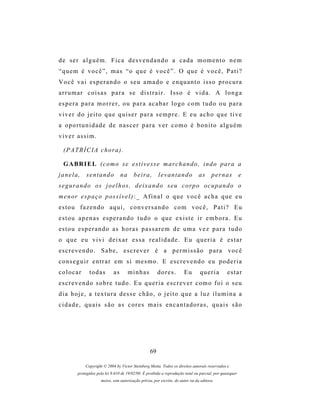 de ser alguém. Fica desvendando a cada momento nem
“quem é você”, mas “o que é você”. O que é você, Pati?
V o c ê v a i es p e r a n d o o s e u a m a d o e e n q u a n t o i s s o p r o c u r a
arrumar coisas para se distrair. Isso é vida. A longa
espera para morrer, ou para acabar logo com tudo ou para
viver do jeito que quiser para sempre. E eu acho que tive
a oportunidade de nascer para ver como é bonito alguém
viver assim.

  (PATRÍCIA chora).

  G A BR I E L ( c o m o s e e s t i v e s s e m a r c h a n d o , i n d o p ar a a
janela,       sentando             na     beira,        levantando              as     pernas             e
s e g ur a n d o o s j o e l h o s , d e i x a n d o s e u c o r p o o c u p a n d o o
m e n or e s p a ç o p os s í v e l ) : _ A f i n a l o q u e v o c ê a c h a q u e e u
estou fazendo aqui, conversando com você, Pati? Eu
estou apenas esperando tudo o que existe ir embora. Eu
estou esperando as horas passarem de uma vez para tudo
o que eu vivi deixar essa realidade. Eu queria é estar
escrevendo. Sabe, escrever é a permissão para você
conseguir entrar em si mesmo. E escrevendo eu poderia
colocar        todas          as        minhas          dores.         Eu        queria          estar
escrevendo sobre tudo. Eu queria escrever como foi o seu
dia hoje, a textura desse chão, o jeito que a luz ilumina a
cidade, quais são as cores mais encantadoras, quais são




                                                   69

             Copyright © 2004 by Victor Steinberg Motta. Todos os direitos autorais reservados e
         protegidos pela lei 9.610 de 19/02/98. É proibida a reprodução total ou parcial, por quaisquer
                      meios, sem autorização prévia, por escrito, do autor ou da editora.
 