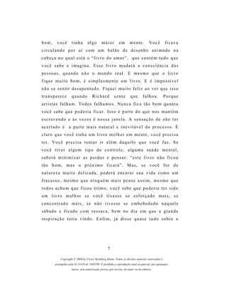 bom,       você       tinha         algo       maior          em       mente.          Você         ficava
circulando por aí com um balão de desenho animado na
cabeça no qual está o “livro do amor”, que contém tudo que
você sabe e imagina. Esse livro mudará a consciência das
pessoas, quando não o mundo real. E mesmo que o livro
fique muito bom, é simplesmente um livro. E é impossível
n ã o s e s e n t i r d es a p o n t a d o . F i q u e i m u i t o f e l i z a o v e r q u e i s s o
transparece           quando           Richard            sente        que       falhou.           Porque
artistas falham. Todos falhamos. Nunca fica tão bom quanto
v o c ê s a b e q u e p o d e r i a f i c a r . I s s o é p a r t e d o q u e n os m a n t é m
escrevendo e às vezes é nossa janela. A sensação de não ter
acertado é a parte mais natural e inevitável do processo. É
claro que você tinha um livro melhor em mente, você precisa
ter. Você precisa tentar ir além daquilo que você faz. Se
você tiver algum tipo de controle, alguma saúde mental,
saberá minimizar as perdas e pensar: “este livro não ficou
tão bom, mas o próximo ficará”. Mas, se você for de
natureza muito delicada, poderá encarar sua vida como um
fracasso, mesmo que ninguém mais pense assim, mesmo que
todos achem que ficou ótimo, você sabe que poderia ter sido
u m l i v r o m e l h o r s e v o c ê t i v e s s e s e es f o r ç a d o m a i s , s e
concentrado mais, se não tivesse se embebedado naquele
sábado e ficado com ressaca, bem no dia em que a grande
inspiração teria vindo. Enfim, já disse quase tudo sobre o




                                                    7

             Copyright © 2004 by Victor Steinberg Motta. Todos os direitos autorais reservados e
         protegidos pela lei 9.610 de 19/02/98. É proibida a reprodução total ou parcial, por quaisquer
                      meios, sem autorização prévia, por escrito, do autor ou da editora.
 