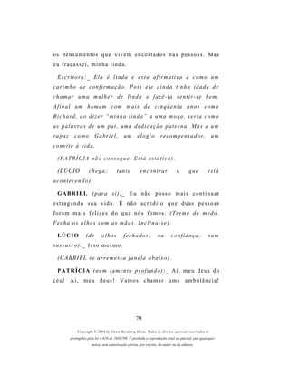 os p e n s a m e n t o s q u e v i v e m e n c o s t a d o s n a s p e s s o a s . M a s
eu fracassei, minha linda.

  Escritora:_ Ela é linda e esta afirmativa é como um
carimbo de confirmação. Pois ele ainda tinha idade de
c h a m ar u m a m u l h e r d e l i n d a e f a z ê - l a s e n t i r - s e b e m .
A f i n a l um h om e m c o m m a i s d e c i n q ü e n t a a n o s c o m o
Richard, ao dizer “minha linda” a uma moça, seria como
as p a l a v r a s d e um p a i , um a d e d i c a ç ã o p a t e r n a . M as a u m
rapaz       como         G a br i e l ,    um       elogio         r e c o m p e n s a d or ,       um
convite à vida.

  (PATRÍCIA não consegue. Está estática).

  (LÚCIO             chega;            tenta          encontrar               o       que          está
acontecendo).

  G A BR I E L ( p ar a s i ) : _ E u n ã o p o s s o m a i s c o n t i n u a r
e s t r a g a n d o s u a v i d a . E n ã o a c r e d i t o q u e d u a s p e s s o as
foram mais felizes do que nós fomos. (Treme de medo.
F e c h a os o l h o s c o m a s m ã os . I n c l i n a - s e ) .

  LÚ C I O         (de       olhos         fechados,             na       confiança,               num
s u s s ur r o ) : _ Is s o m e s m o .

  (G A B R I E L s e a r r e m e s s a j a n e l a a b a i x o ) .

  P A TR Í C I A ( n um l a m e n t o p r o f u n d o ) : _ A i , m e u d e u s d o
céu! Ai, meu deus! Vamos chamar uma ambulância!




                                                   70

             Copyright © 2004 by Victor Steinberg Motta. Todos os direitos autorais reservados e
         protegidos pela lei 9.610 de 19/02/98. É proibida a reprodução total ou parcial, por quaisquer
                      meios, sem autorização prévia, por escrito, do autor ou da editora.
 