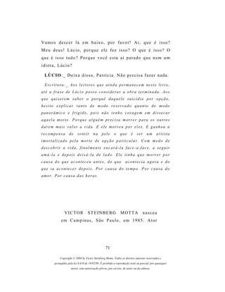 Vamos descer lá em baixo, por favor! Ai, que é isso?
Meu deus! Lúcio, porque ele fez isso? O que é isso? O
que é isso tudo? Porque você esta aí parado que nem um
idiota, Lúcio?

 LÚ C I O : _ D e i x a d i s s o , P a t r í c i a . N ã o p r e c i s a f a z e r n a d a .

 Escritora:_ Aos leitores que ainda permanecem neste livro,
até a frase de Lúcio posso considerar a obra terminada. Aos
que quiserem saber o porquê daquele suicídio por opção,
hesito explicar tanto de modo reservado quanto de modo
panorâmico e frígido, pois não tenho coragem em dissecar
aquela morte. Porque alguém precisa morrer para os outros
darem mais valor a vida. E ele morreu por eles. E ganhou a
recompensa          de     sentir       na     pele      o    que       é   ser      um      artista
imortalizado pela morte de opção particular. Com medo de
descobrir a vida, finalmente encará-la face-a-face, a seguir
amá-la e depois deixá-la de lado. Ele tinha que morrer por
causa do que aconteceu antes, do que                               acontecia agora e do
que ia acontecer depois. Por causa do tempo. Por causa do
amor. Por causa das horas.




                VICTOR             STEINBERG                   MOTTA             nasceu
             em Campinas, São Paulo, em 1985. Ator




                                                  71

            Copyright © 2004 by Victor Steinberg Motta. Todos os direitos autorais reservados e
        protegidos pela lei 9.610 de 19/02/98. É proibida a reprodução total ou parcial, por quaisquer
                     meios, sem autorização prévia, por escrito, do autor ou da editora.
 