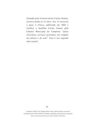 formado pelo Conservatório Carlos Gomes,
     e s c r e v e d e s d e os 1 3 a n o s . A o s 1 5 es c r e v e u
     a peça A Chuva, publicada em 2002 e
     recebeu           a    medalha            Carlos         Gomes           pela
     Câmara           Municipal              de     Campinas              “pelos
     relevantes serviços prestados nos campos
     da cultura e da arte”. Esta é sua segunda
     obra teatral.




                                          72

    Copyright © 2004 by Victor Steinberg Motta. Todos os direitos autorais reservados e
protegidos pela lei 9.610 de 19/02/98. É proibida a reprodução total ou parcial, por quaisquer
             meios, sem autorização prévia, por escrito, do autor ou da editora.
 