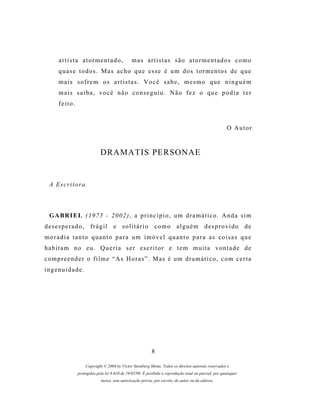artista atormentado,                     mas artistas são atormentados como
      quase todos. Mas acho que esse é um dos tormentos de que
      mais sofrem os artistas. Você sabe, mesmo que ninguém
      mais saiba, você não conseguiu. Não fez o que podia ter
      feito.


                                                                                                        O Autor


                             DRAMATIS PERSONAE


  A Escritora.



  GABRIEL (1975 - 2002), a princípio, um dramático. Anda sim
desesperado, frágil e solitário como alguém desprovido de
moradia tanto quanto para um imóvel quanto para as coisas que
habitam no eu. Queria ser escritor e tem muita vontade de
c o m p r e e n d e r o f i l m e “ A s H o r a s ” . M as é u m d r a m á t i c o , c o m c e r t a
ingenuidade.




                                                           8

                    Copyright © 2004 by Victor Steinberg Motta. Todos os direitos autorais reservados e
                protegidos pela lei 9.610 de 19/02/98. É proibida a reprodução total ou parcial, por quaisquer
                             meios, sem autorização prévia, por escrito, do autor ou da editora.
 