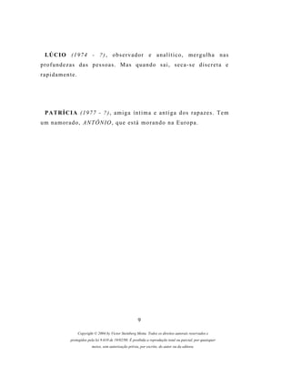 LÚCIO (1974 - ?), observador e analítico, mergulha nas
profundezas das pessoas. Mas quando sai, seca-se discreta e
rapidamente.




  PATRÍCIA (1977 - ?), amiga íntima e antiga dos rapazes. Tem
u m n a m o r a d o , A N T Ô N IO , q u e es t á m o r a n d o n a E u r o p a .




                                                          9

                   Copyright © 2004 by Victor Steinberg Motta. Todos os direitos autorais reservados e
               protegidos pela lei 9.610 de 19/02/98. É proibida a reprodução total ou parcial, por quaisquer
                            meios, sem autorização prévia, por escrito, do autor ou da editora.
 