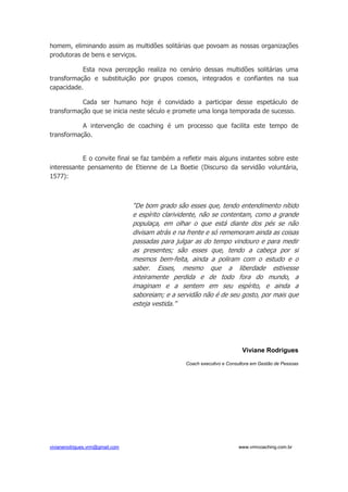 vivianerodrigues.vrm@gmail.com www.vrmcoaching.com.br
homem, eliminando assim as multidões solitárias que povoam as nossas organizações
produtoras de bens e serviços.
Esta nova percepção realiza no cenário dessas multidões solitárias uma
transformação e substituição por grupos coesos, integrados e confiantes na sua
capacidade.
Cada ser humano hoje é convidado a participar desse espetáculo de
transformação que se inicia neste século e promete uma longa temporada de sucesso.
A intervenção de coaching é um processo que facilita este tempo de
transformação.
E o convite final se faz também a refletir mais alguns instantes sobre este
interessante pensamento de Etienne de La Boetie (Discurso da servidão voluntária,
1577):
“De bom grado são esses que, tendo entendimento nítido
e espírito clarividente, não se contentam, como a grande
populaça, em olhar o que está diante dos pés se não
divisam atrás e na frente e só rememoram ainda as coisas
passadas para julgar as do tempo vindouro e para medir
as presentes; são esses que, tendo a cabeça por si
mesmos bem-feita, ainda a poliram com o estudo e o
saber. Esses, mesmo que a liberdade estivesse
inteiramente perdida e de todo fora do mundo, a
imaginam e a sentem em seu espírito, e ainda a
saboreiam; e a servidão não é de seu gosto, por mais que
esteja vestida.”
Viviane Rodrigues
Coach executivo e Consultora em Gestão de Pessoas
 