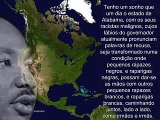 Tenho um sonho que um dia o estado de Alabama, com os seus racistas malignos, cujos lábios do governador atualmente pronunciam palavras de recusa,  seja transformado numa condição onde pequenos rapazes negros, e raparigas negras, possam dar-se as mãos com outros pequenos rapazes brancos, e raparigas brancas, caminhando juntos, lado a lado, como irmãos e irmãs.  